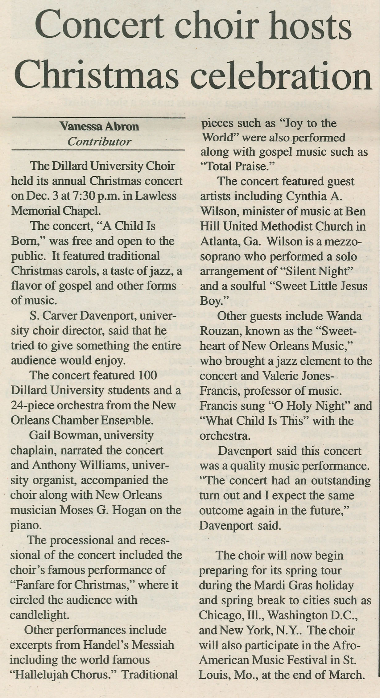 Concert choir hosts Christmas celebration: Vanessa Abron Contributor;
                                    The Dillard University Choir held its annual Christmas concert on Dec. 3 at 7:30 p.m. in Lawless Memorial Chapel.
                                    The concert, 'A Child Is Born,' was free and open to the public. It featured traditional Christmas carols, a taste of jazz, a flavor of gospel and other forms of music.
                                    S. Carver Davenport, univer- sity choir director, said that he tried to give something the entire audience would enjoy.
                                    The concert featured 100 Dillard University students and a 24-piece orchestra from the New Orleans Chamber Ensemble.
                                    Gail Bowman, university chaplain, narrated the concert and Anthony Williams, univer- sity organist, accompanied the choir along with New Orleans musician Moses G. Hogan on the piano.
                                    The processional and reces- sional of the concert included the choir's famous performance of 'Fanfare for Christmas,' where it circled the audience with candlelight.
                                    Other performances include excerpts from Handel's Messiah including the world famous 'Hallelujah Chorus.' Traditional
                                    pieces such as 'Joy to the World' were also performed along with gospel music such as 'Total Praise.'
                                    The concert featured guest artists including Cynthia A. Wilson, minister of music at Ben Hill United Methodist Church in Atlanta, Ga. Wilson is a mezzo- soprano who performed a solo arrangement of 'Silent Night' and a soulful 'Sweet Little Jesus Boy.'
                                    Other guests include Wanda Rouzan, known as the 'Sweet- heart of New Orleans Music,' who brought a jazz element to the concert and Valerie Jones- Francis, professor of music. Francis sung 'O Holy Night' and 'What Child Is This' with the orchestra.
                                    Davenport said this concert was a quality music performance. 'The concert had an outstanding turn out and I expect the same outcome again in the future,' Davenport said.
                                    The choir will now begin preparing for its spring tour during the Mardi Gras holiday and spring break to cities such as Chicago, Ill., Washington D.C., and New York, N.Y.. The choir will also participate in the Afro- American Music Festival in St. Louis, Mo., at the end of March.